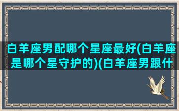 白羊座男配哪个星座最好(白羊座是哪个星守护的)(白羊座男跟什么星座最配对)