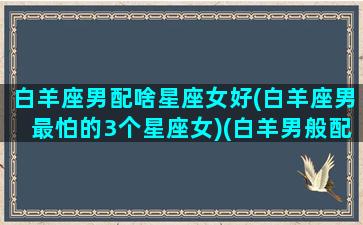 白羊座男配啥星座女好(白羊座男最怕的3个星座女)(白羊男般配星座)