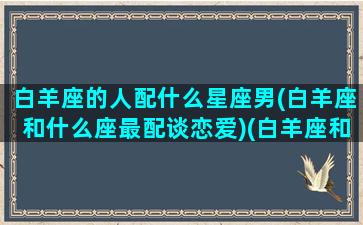 白羊座的人配什么星座男(白羊座和什么座最配谈恋爱)(白羊座和什么座最配做男朋友)