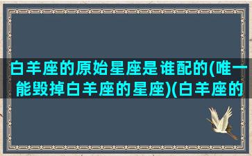 白羊座的原始星座是谁配的(唯一能毁掉白羊座的星座)(白羊座的原型动物)