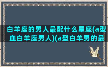 白羊座的男人最配什么星座(a型血白羊座男人)(a型白羊男的最佳配对)