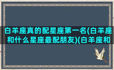 白羊座真的配星座第一名(白羊座和什么星座最配朋友)(白羊座和什么星座最配对指数)