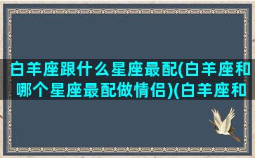 白羊座跟什么星座最配(白羊座和哪个星座最配做情侣)(白羊座和什么星座比较般配)