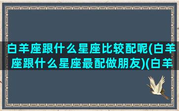 白羊座跟什么星座比较配呢(白羊座跟什么星座最配做朋友)(白羊座跟什么星座最般配)