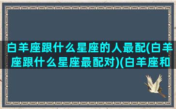 白羊座跟什么星座的人最配(白羊座跟什么星座最配对)(白羊座和什么星座最般配)