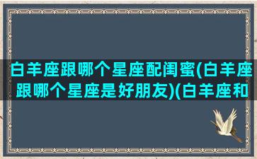 白羊座跟哪个星座配闺蜜(白羊座跟哪个星座是好朋友)(白羊座和什么星座最成为闺蜜的指数高)