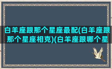 白羊座跟那个星座最配(白羊座跟那个星座相克)(白羊座跟哪个星座搭配)