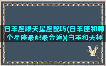 白羊座踉天星座配吗(白羊座和哪个星座最配最合适)(白羊和天枰座合适吗)