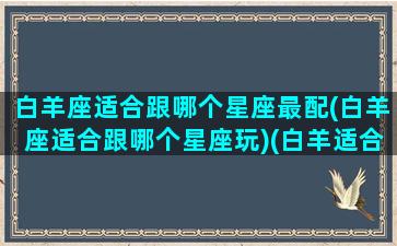 白羊座适合跟哪个星座最配(白羊座适合跟哪个星座玩)(白羊适合和什么星座在一起)