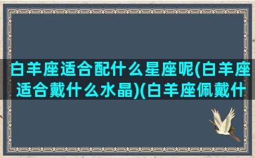 白羊座适合配什么星座呢(白羊座适合戴什么水晶)(白羊座佩戴什么)