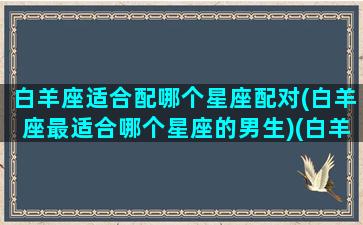 白羊座适合配哪个星座配对(白羊座最适合哪个星座的男生)(白羊座适合和什么星座的人在一起)