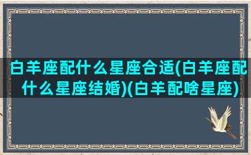 白羊座配什么星座合适(白羊座配什么星座结婚)(白羊配啥星座)