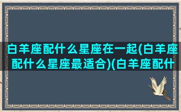 白羊座配什么星座在一起(白羊座配什么星座最适合)(白羊座配什么星座的人)