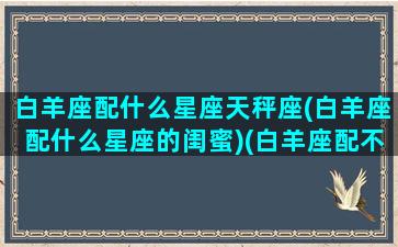 白羊座配什么星座天秤座(白羊座配什么星座的闺蜜)(白羊座配不配天秤座)