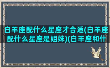 白羊座配什么星座才合适(白羊座配什么星座是姐妹)(白羊座和什么星座最搭配做夫妻)