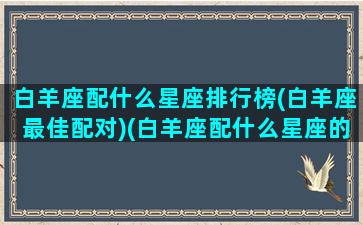 白羊座配什么星座排行榜(白羊座最佳配对)(白羊座配什么星座的人)