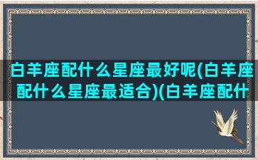 白羊座配什么星座最好呢(白羊座配什么星座最适合)(白羊座配什么星座的)