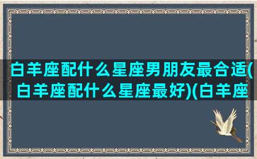 白羊座配什么星座男朋友最合适(白羊座配什么星座最好)(白羊座应该配什么星座的男生)