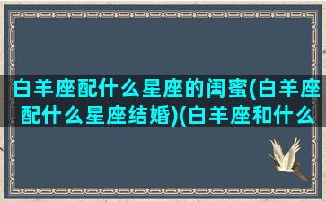 白羊座配什么星座的闺蜜(白羊座配什么星座结婚)(白羊座和什么座最配对做闺蜜)