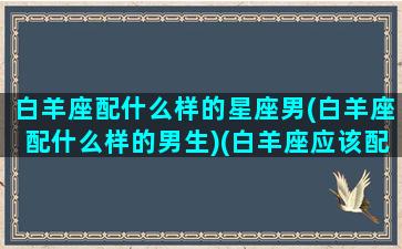 白羊座配什么样的星座男(白羊座配什么样的男生)(白羊座应该配什么星座的男生)