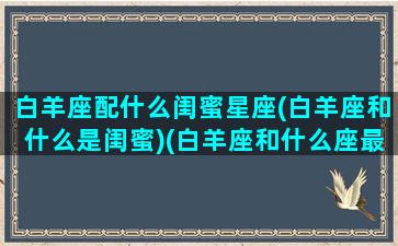 白羊座配什么闺蜜星座(白羊座和什么是闺蜜)(白羊座和什么座最配当闺蜜)