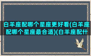 白羊座配哪个星座更好看(白羊座配哪个星座最合适)(白羊座配什么星座)