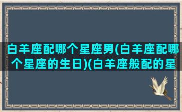 白羊座配哪个星座男(白羊座配哪个星座的生日)(白羊座般配的星座)