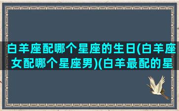 白羊座配哪个星座的生日(白羊座女配哪个星座男)(白羊最配的星座)