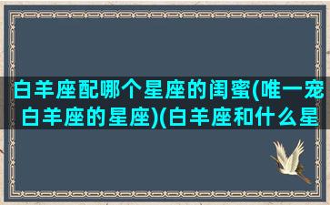 白羊座配哪个星座的闺蜜(唯一宠白羊座的星座)(白羊座和什么星座最配当闺蜜)