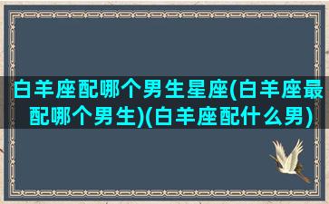 白羊座配哪个男生星座(白羊座最配哪个男生)(白羊座配什么男)