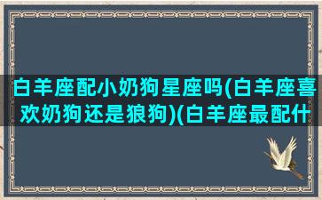 白羊座配小奶狗星座吗(白羊座喜欢奶狗还是狼狗)(白羊座最配什么宠物)