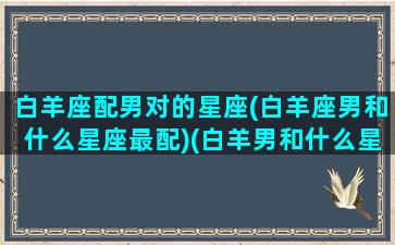 白羊座配男对的星座(白羊座男和什么星座最配)(白羊男和什么星座最配对前三)