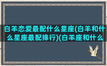 白羊恋爱最配什么星座(白羊和什么星座最配排行)(白羊座和什么星座谈恋爱最合适)