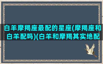 白羊摩羯座最配的星座(摩羯座和白羊配吗)(白羊和摩羯其实绝配)