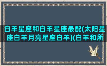 白羊星座和白羊星座最配(太阳星座白羊月亮星座白羊)(白羊和所有星座配对)