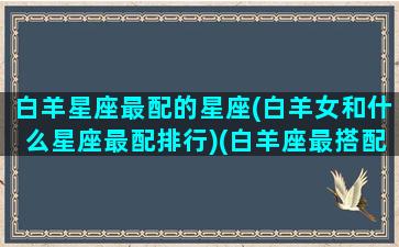 白羊星座最配的星座(白羊女和什么星座最配排行)(白羊座最搭配的星座是什么星座)