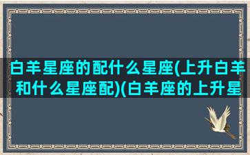 白羊星座的配什么星座(上升白羊和什么星座配)(白羊座的上升星座是白羊座的人怎么样)