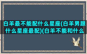 白羊最不能配什么星座(白羊男跟什么星座最配)(白羊不能和什么星座在一起)