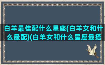 白羊最佳配什么星座(白羊女和什么最配)(白羊女和什么星座最搭配永远不后悔)