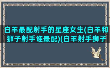 白羊最配射手的星座女生(白羊和狮子射手谁最配)(白羊射手狮子的区别)