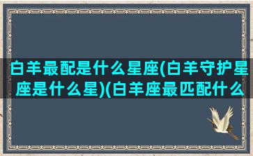 白羊最配是什么星座(白羊守护星座是什么星)(白羊座最匹配什么星座)