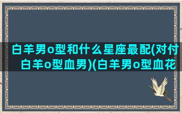 白羊男o型和什么星座最配(对付白羊o型血男)(白羊男o型血花心)