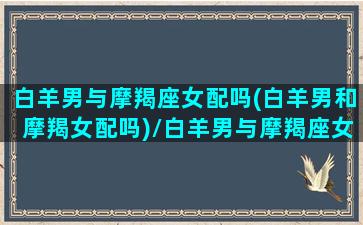 白羊男与摩羯座女配吗(白羊男和摩羯女配吗)/白羊男与摩羯座女配吗(白羊男和摩羯女配吗)-我的网站