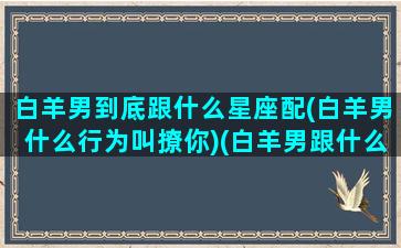 白羊男到底跟什么星座配(白羊男什么行为叫撩你)(白羊男跟什么星座最配对指数)