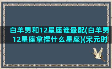 白羊男和12星座谁最配(白羊男12星座拿捏什么星座)(宋元时期话本小说特点)