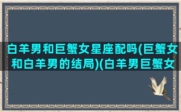 白羊男和巨蟹女星座配吗(巨蟹女和白羊男的结局)(白羊男巨蟹女配合默契)