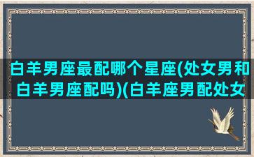 白羊男座最配哪个星座(处女男和白羊男座配吗)(白羊座男配处女座女)