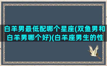 白羊男最低配哪个星座(双鱼男和白羊男哪个好)(白羊座男生的性格和双鱼女)