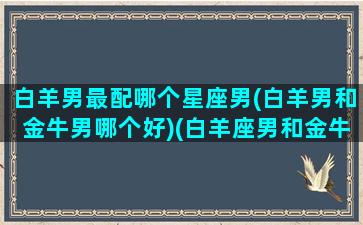 白羊男最配哪个星座男(白羊男和金牛男哪个好)(白羊座男和金牛座男的特点)