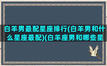 白羊男最配星座排行(白羊男和什么星座最配)(白羊座男和哪些星座最配)